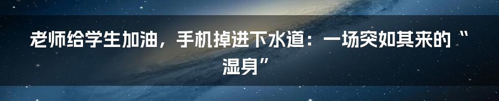 老师给学生加油,手机掉进下水道:一场突如其来的“湿身”