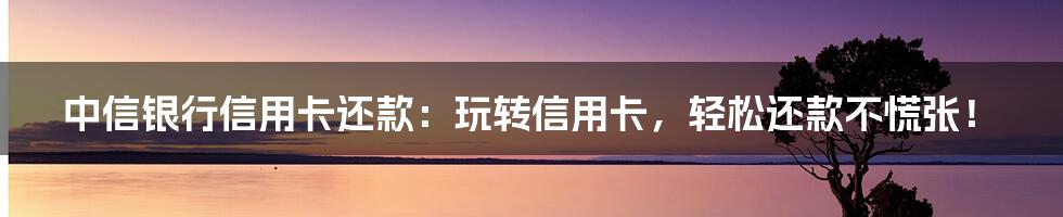 中信银行信用卡还款:玩转信用卡,轻松还款不慌张!