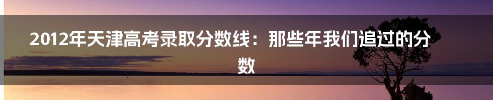 2012年天津高考录取分数线:那些年我们追过的分数