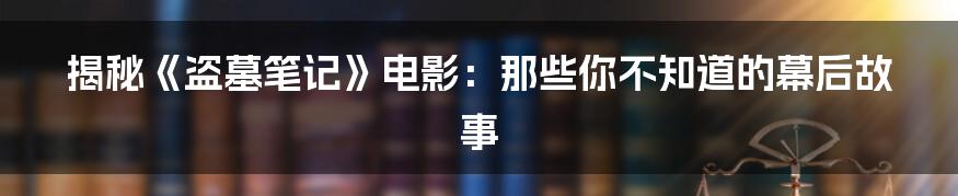 揭秘《盗墓笔记》电影：那些你不知道的幕后故事