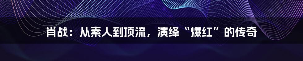 肖战:从素人到顶流,演绎“爆红”的传奇