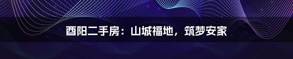 酉阳二手房:山城福地,筑梦安家
