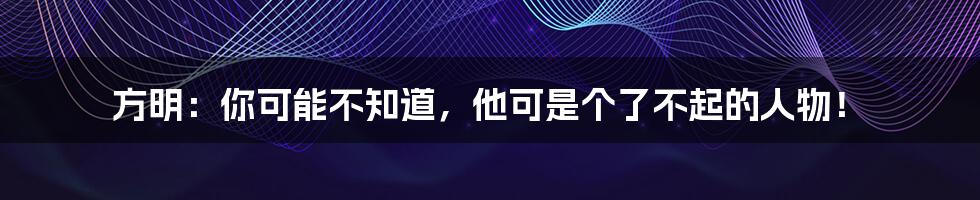 方明:你可能不知道,他可是个了不起的人物!