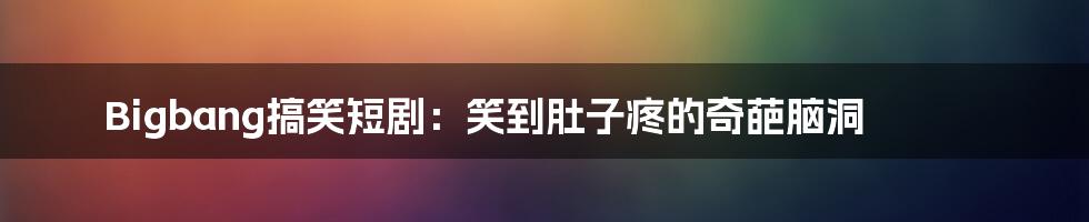 Bigbang搞笑短剧:笑到肚子疼的奇葩脑洞