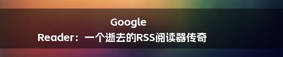 Google Reader:一个逝去的RSS阅读器传奇