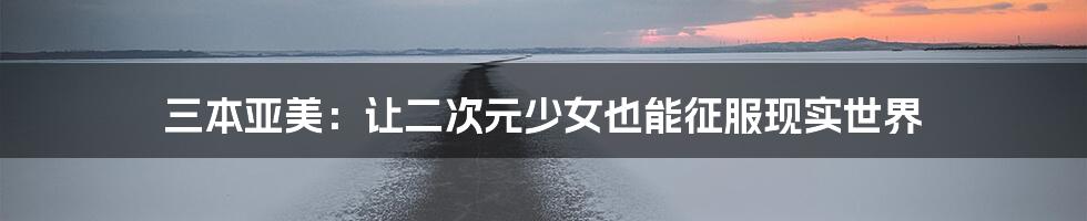三本亚美:让二次元少女也能征服现实世界