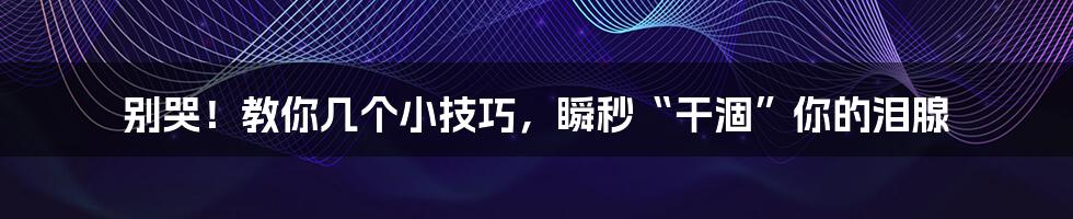 别哭!教你几个小技巧,瞬秒“干涸”你的泪腺
