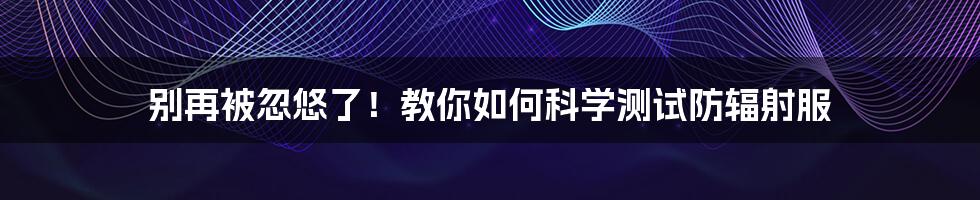 别再被忽悠了!教你如何科学测试防辐射服
