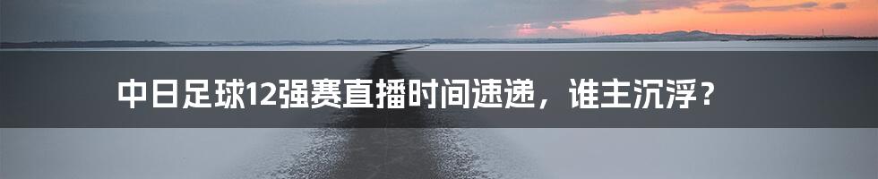 中日足球12强赛直播时间速递，谁主沉浮？