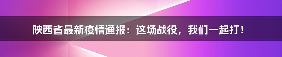 陕西省最新疫情通报:这场战役,我们一起打!