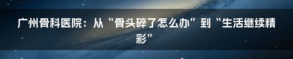 广州骨科医院:从“骨头碎了怎么办”到“生活继续精彩”