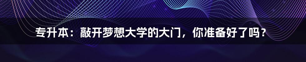 专升本:敲开梦想大学的大门,你准备好了吗?