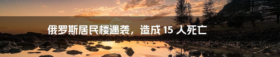 俄罗斯居民楼遇袭，造成 15 人死亡