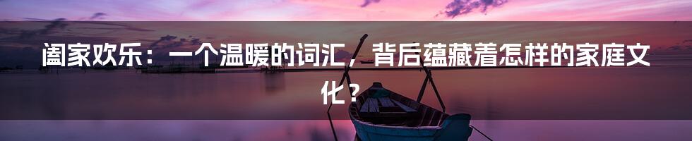 阖家欢乐:一个温暖的词汇,背后蕴藏着怎样的家庭文化?