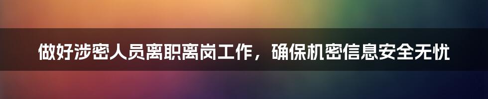 做好涉密人员离职离岗工作，确保机密信息安全无忧