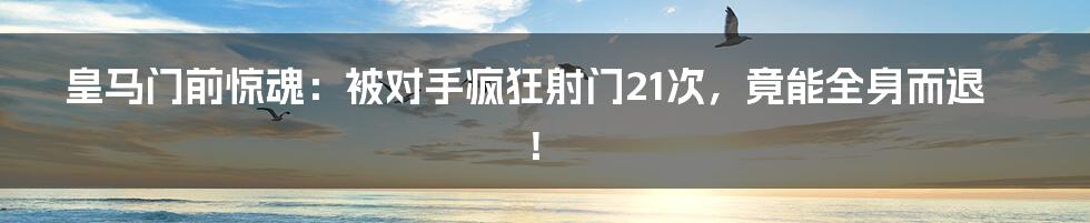 皇马门前惊魂:被对手疯狂射门21次,竟能全身而退!