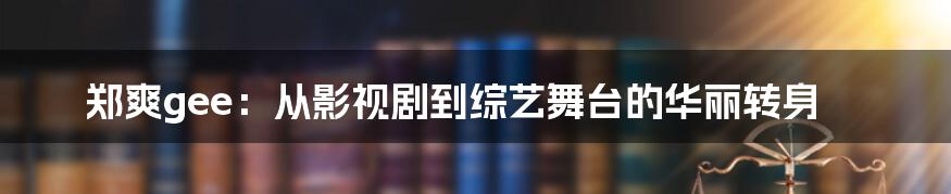 郑爽gee:从影视剧到综艺舞台的华丽转身