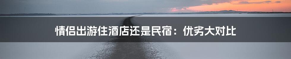情侣出游住酒店还是民宿:优劣大对比