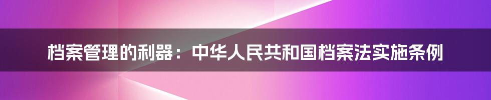 档案管理的利器:中华人民共和国档案法实施条例