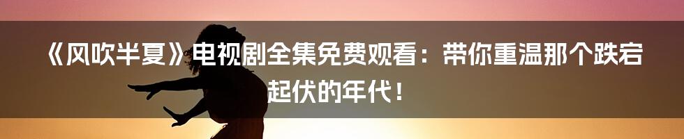 《风吹半夏》电视剧全集免费观看:带你重温那个跌宕起伏的年代!