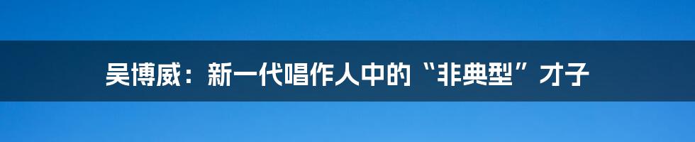 吴博威：新一代唱作人中的“非典型”才子