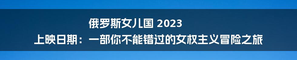 俄罗斯女儿国 2023 上映日期:一部你不能错过的女权主义冒险之旅