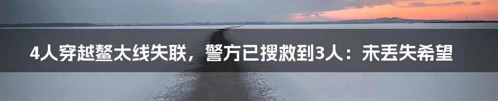 4人穿越鳌太线失联,警方已搜救到3人:未丢失希望