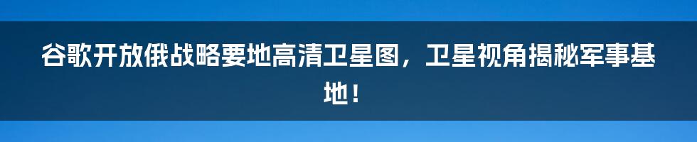谷歌开放俄战略要地高清卫星图，卫星视角揭秘军事基地！
