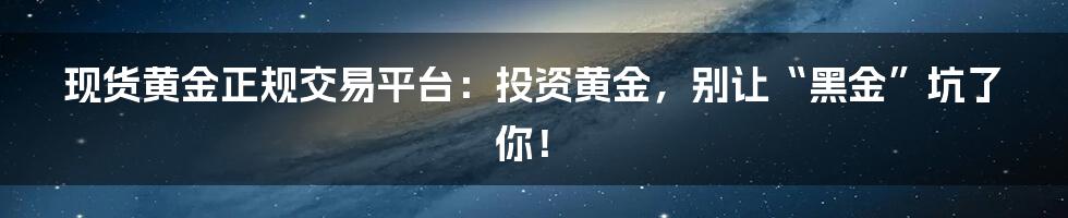 现货黄金正规交易平台:投资黄金,别让“黑金”坑了你!
