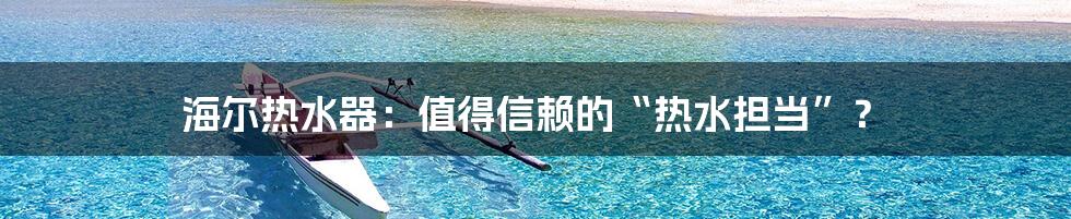 海尔热水器:值得信赖的“热水担当”?