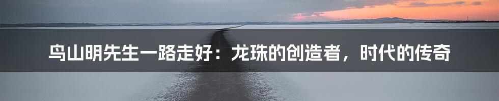 鸟山明先生一路走好:龙珠的创造者,时代的传奇