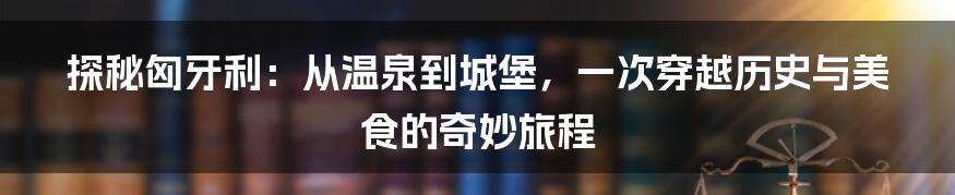 探秘匈牙利：从温泉到城堡，一次穿越历史与美食的奇妙旅程