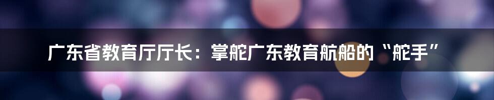 广东省教育厅厅长:掌舵广东教育航船的“舵手”