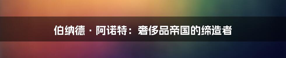 伯纳德·阿诺特：奢侈品帝国的缔造者