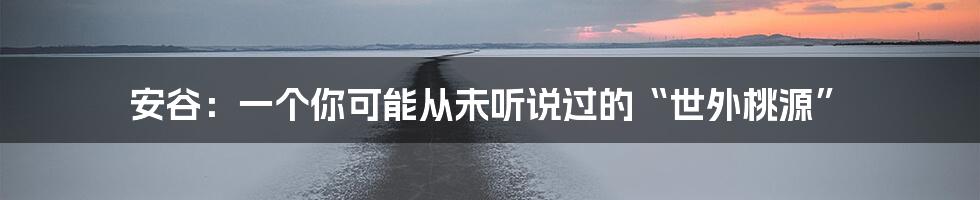 安谷:一个你可能从未听说过的“世外桃源”