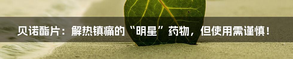 贝诺酯片:解热镇痛的“明星”药物,但使用需谨慎!