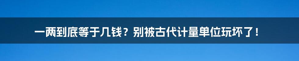 一两到底等于几钱?别被古代计量单位玩坏了!