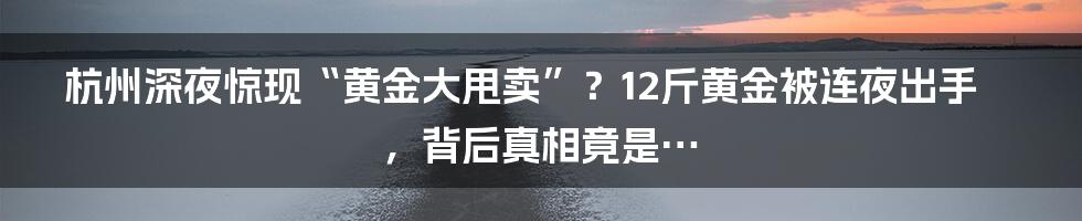 杭州深夜惊现“黄金大甩卖”?12斤黄金被连夜出手,背后真相竟是…