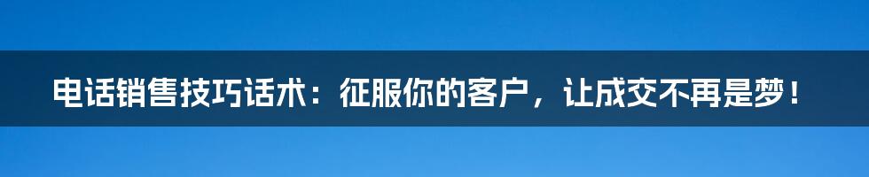 电话销售技巧话术:征服你的客户,让成交不再是梦!