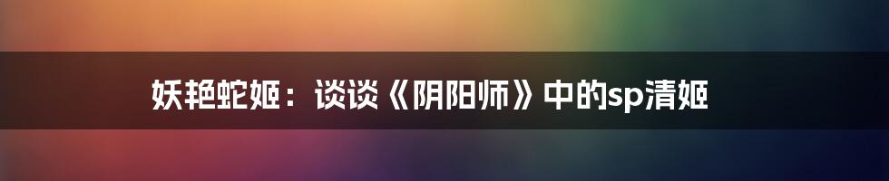 妖艳蛇姬:谈谈《阴阳师》中的sp清姬