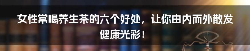 女性常喝养生茶的六个好处,让你由内而外散发健康光彩!