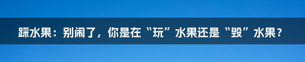 踩水果:别闹了,你是在“玩”水果还是“毁”水果?