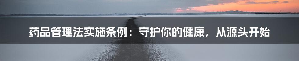 药品管理法实施条例:守护你的健康,从源头开始