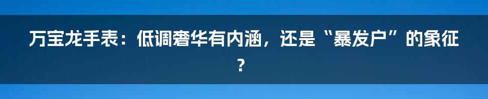 万宝龙手表:低调奢华有内涵,还是“暴发户”的象征?