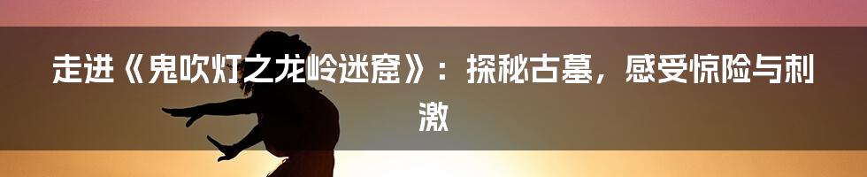 走进《鬼吹灯之龙岭迷窟》：探秘古墓，感受惊险与刺激