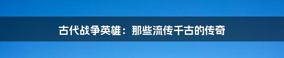 古代战争英雄:那些流传千古的传奇