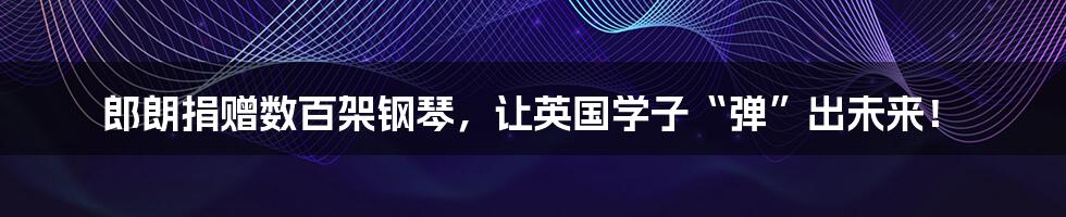 郎朗捐赠数百架钢琴,让英国学子“弹”出未来!