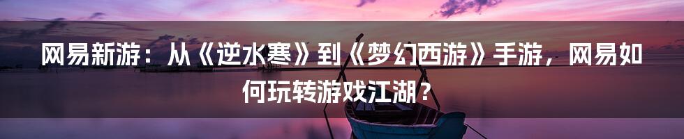 网易新游:从《逆水寒》到《梦幻西游》手游,网易如何玩转游戏江湖?