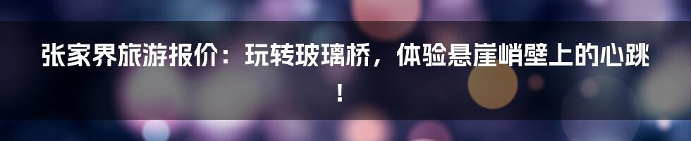 张家界旅游报价：玩转玻璃桥，体验悬崖峭壁上的心跳！