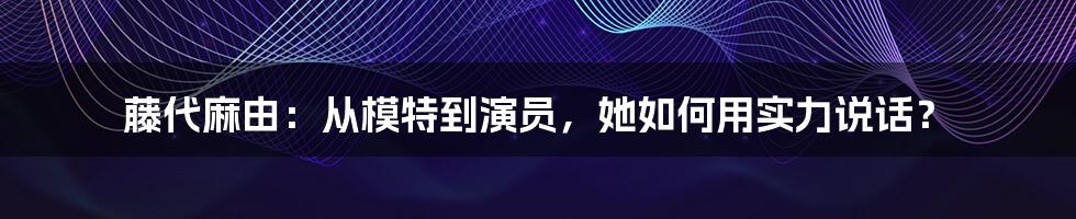 藤代麻由：从模特到演员，她如何用实力说话？